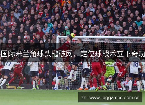 国际米兰角球头槌破网,定位球战术立下奇功 国际米兰角球头槌破网,定位球战术立下奇功