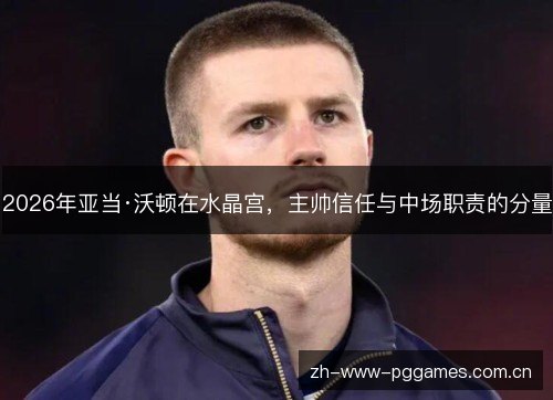 2026年亚当·沃顿在水晶宫,主帅信任与中场职责的分量 2026年亚当·沃顿在水晶宫,主帅信任与中场职责的分量